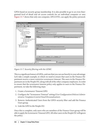 GPOs based on security group membership. It is also possible to go to an even finer-
grained level of detail and set access controls for an individual computer or user.
Figure 11-7 shows that only one computer, XPCLNT01, can apply the policy pictured.
Figure 11-7. Security filtering with the GPMC
This is a significant feature of GPOs, and one that you can use heavily to your advantage.
Let’s take a simple example, in which we need to ensure that users in the Finance De‐
partment receive a more restrictive screensaver timeout. The users in the Finance De‐
partment are in the People OU, along with all of the other company employees. In order
to ensure that the screensaver timeout policy only applies to users in the Finance De‐
partment, we take the following steps:
1. Create a Screensaver Timeout GPO.
2. Configure the “Screensaver Timeout” setting (User ConfigurationPoliciesAdmin‐
istrative TemplatesControl PanelPersonalization).
3. Remove Authenticated Users from the GPO’s security filter and add the Finance
Users group.
4. Link the GPO to the People OU.
Once this is complete, only users who are members of the Finance Users group will be
able to apply the Screensaver Timeout GPO. All other users in the People OU will ignore
the policy.
302 | Chapter 11: Group Policy Primer
 