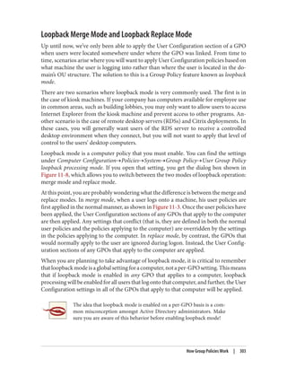 Loopback Merge Mode and Loopback Replace Mode
Up until now, we’ve only been able to apply the User Configuration section of a GPO
when users were located somewhere under where the GPO was linked. From time to
time, scenarios arise where you will want to apply User Configuration policies based on
what machine the user is logging into rather than where the user is located in the do‐
main’s OU structure. The solution to this is a Group Policy feature known as loopback
mode.
There are two scenarios where loopback mode is very commonly used. The first is in
the case of kiosk machines. If your company has computers available for employee use
in common areas, such as building lobbies, you may only want to allow users to access
Internet Explorer from the kiosk machine and prevent access to other programs. An‐
other scenario is the case of remote desktop servers (RDSs) and Citrix deployments. In
these cases, you will generally want users of the RDS server to receive a controlled
desktop environment when they connect, but you will not want to apply that level of
control to the users’ desktop computers.
Loopback mode is a computer policy that you must enable. You can find the settings
under Computer Configuration→Policies→System→Group Policy→User Group Policy
loopback processing mode. If you open that setting, you get the dialog box shown in
Figure 11-8, which allows you to switch between the two modes of loopback operation:
merge mode and replace mode.
At this point, you are probably wondering what the difference is between the merge and
replace modes. In merge mode, when a user logs onto a machine, his user policies are
first applied in the normal manner, as shown in Figure 11-3. Once the user policies have
been applied, the User Configuration sections of any GPOs that apply to the computer
are then applied. Any settings that conflict (that is, they are defined in both the normal
user policies and the policies applying to the computer) are overridden by the settings
in the policies applying to the computer. In replace mode, by contrast, the GPOs that
would normally apply to the user are ignored during logon. Instead, the User Config‐
uration sections of any GPOs that apply to the computer are applied.
When you are planning to take advantage of loopback mode, it is critical to remember
thatloopbackmodeisaglobalsettingforacomputer,notaper-GPOsetting.Thismeans
that if loopback mode is enabled in any GPO that applies to a computer, loopback
processing will be enabled for all users that log onto that computer, and further, the User
Configuration settings in all of the GPOs that apply to that computer will be applied.
The idea that loopback mode is enabled on a per-GPO basis is a com‐
mon misconception amongst Active Directory administrators. Make
sure you are aware of this behavior before enabling loopback mode!
How Group Policies Work | 303
 