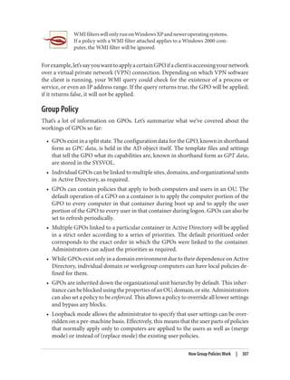 WMIfilterswillonlyrunonWindowsXPandneweroperatingsystems.
If a policy with a WMI filter attached applies to a Windows 2000 com‐
puter, the WMI filter will be ignored.
Forexample,let’ssayyouwanttoapplyacertainGPOifaclientisaccessingyournetwork
over a virtual private network (VPN) connection. Depending on which VPN software
the client is running, your WMI query could check for the existence of a process or
service, or even an IP address range. If the query returns true, the GPO will be applied;
if it returns false, it will not be applied.
Group Policy
That’s a lot of information on GPOs. Let’s summarize what we’ve covered about the
workings of GPOs so far:
• GPOs exist in a split state. The configuration data for the GPO, known in shorthand
form as GPC data, is held in the AD object itself. The template files and settings
that tell the GPO what its capabilities are, known in shorthand form as GPT data,
are stored in the SYSVOL.
• Individual GPOs can be linked to multiple sites, domains, and organizational units
in Active Directory, as required.
• GPOs can contain policies that apply to both computers and users in an OU. The
default operation of a GPO on a container is to apply the computer portion of the
GPO to every computer in that container during boot up and to apply the user
portion of the GPO to every user in that container during logon. GPOs can also be
set to refresh periodically.
• Multiple GPOs linked to a particular container in Active Directory will be applied
in a strict order according to a series of priorities. The default prioritized order
corresponds to the exact order in which the GPOs were linked to the container.
Administrators can adjust the priorities as required.
• While GPOs exist only in a domain environment due to their dependence on Active
Directory, individual domain or workgroup computers can have local policies de‐
fined for them.
• GPOs are inherited down the organizational unit hierarchy by default. This inher‐
itancecanbeblockedusingthepropertiesofanOU,domain,orsite.Administrators
can also set a policy to be enforced. This allows a policy to override all lower settings
and bypass any blocks.
• Loopback mode allows the administrator to specify that user settings can be over‐
ridden on a per-machine basis. Effectively, this means that the user parts of policies
that normally apply only to computers are applied to the users as well as (merge
mode) or instead of (replace mode) the existing user policies.
How Group Policies Work | 307
 