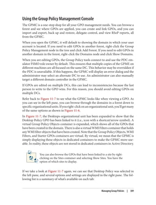 Using the Group Policy Management Console
The GPMC is a one-stop shop for all your GPO management needs. You can browse a
forest and see where GPOs are applied, you can create and link GPOs, and you can
import and export, back up and restore, delegate control, and view RSoP reports, all
from the GPMC.
When you open the GPMC, it will default to showing the domain in which your user
account is located. If you need to edit GPOs in another forest, right-click the Group
Policy Management node in the tree and click Add Forest. If you need to edit GPOs in
another domain in the forest, right-click the Domains node and click Show Domains.
When you are editing GPOs, the Group Policy tools connect to and use the PDC em‐
ulator FSMO role owner by default. This ensures that multiple copies of the GPME on
different machines are all focused on the same DC. This behavior may be overridden if
the PDC is unavailable. If this happens, the GPMC will display an error dialog and the
administrator may select an alternate DC to use. An administrator can also manually
target a different domain controller in the GPMC.
If GPOs are edited on multiple DCs, this can lead to inconsistencies because the last
person to write to the GPO wins. For this reason, you should avoid editing GPOs on
multiple DCs.
Refer back to Figure 11-7 to see what the GPMC looks like when viewing a GPO. As
you can see in the left pane, you can browse through the domains in a forest down to
specificorganizationalunits.Ifyouright-clickonanorganizationalunit,you’llgetmany
of the same options as shown in Figure 11-6.
In Figure 11-7, the Desktops organizational unit has been expanded to show that the
Desktop Policy GPO has been linked to it (i.e., icon with a shortcut/arrow symbol). A
virtual Group Policy Objects container is expanded, which shows all of the GPOs that
have been created in the domain. There is also a virtual WMI Filters container that holds
any WMI filter objects that have been created. Note that the Group Policy Objects, WMI
Filters, and Starter GPOs containers are virtual. By virtual, we mean that the GPMC is
simply displaying these objects in dedicated containers to make the GPMC more use‐
able. In reality, these objects are not stored in dedicated containers in Active Directory.
You can also browse the GPOs that have been linked to a site by right-
clicking on the Sites container and selecting Show Sites. You have the
option of which sites to display.
If we take a look at Figure 11-7 again, we can see that Desktop Policy was selected in
the left pane, and several options and settings are displayed in the right pane. The fol‐
lowing list is a summary of what’s available on each tab:
Managing Group Policies | 309
 