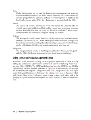 Scope
Under the Scope tab, you can view the domains, sites, or organizational units that
have been linked to the GPO and delete them if necessary. You can also view what
security groups the GPO applies to, and add and remove groups to and from the
list. Finally, you can set the WMI filter that should be associated with the GPO.
Details
The Details tab contains information about who created the GPO, the dates on
which it was created and last modified, and the current user version and computer
version. The only thing that can be set on this tab is beside GPO Status, which
defines whether the user and/or computer settings are enabled.
Settings
The Settings tab provides a nice shortcut to view which settings have been config‐
ured in a GPO. Unlike in the GPME, where you have to drill down through each
folder to determine which settings have been configured, you can view the Settings
tab for a GPO in the GPMC to see only the options that have been set.
Delegation
The Delegation tab is similar to the Delegation of Control Wizard, but it’s specifi‐
cally for GPOs. We’ll cover this screen in more detail later in the chapter.
Using the Group Policy Management Editor
While the GPMC is used for creating and managing the application of GPOs, actually
editing the contents of a GPO requires another tool, known as the Group Policy Man‐
agement Editor (GPME). The GPME can be launched from the GPMC for any GPO by
right-clicking and selecting Edit, as shown in Figure 11-10. Inside the GPME, settings
are divided under Computer Configuration and User Configuration, and then again
under Policies and Preferences. Policies are the settings you’re used to if you’ve worked
with Group Policy before. Preferences might be new to you—we’ll take a look at the
group policy preferences functionality that Microsoft acquired in 2006 in the next sec‐
tion.
310 | Chapter 11: Group Policy Primer
 