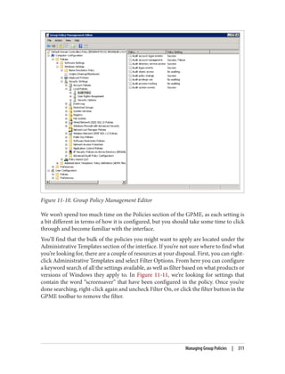 Figure 11-10. Group Policy Management Editor
We won’t spend too much time on the Policies section of the GPME, as each setting is
a bit different in terms of how it is configured, but you should take some time to click
through and become familiar with the interface.
You’ll find that the bulk of the policies you might want to apply are located under the
Administrative Templates section of the interface. If you’re not sure where to find what
you’re looking for, there are a couple of resources at your disposal. First, you can right-
click Administrative Templates and select Filter Options. From here you can configure
a keyword search of all the settings available, as well as filter based on what products or
versions of Windows they apply to. In Figure 11-11, we’re looking for settings that
contain the word “screensaver” that have been configured in the policy. Once you’re
done searching, right-click again and uncheck Filter On, or click the filter button in the
GPME toolbar to remove the filter.
Managing Group Policies | 311
 