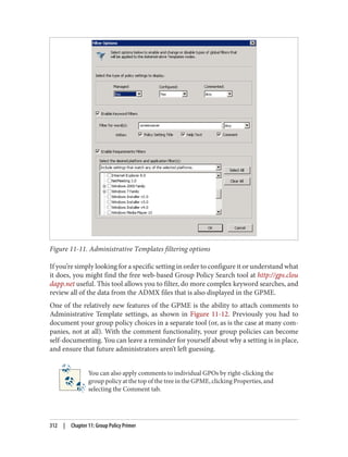Figure 11-11. Administrative Templates filtering options
If you’re simply looking for a specific setting in order to configure it or understand what
it does, you might find the free web-based Group Policy Search tool at http://gps.clou
dapp.net useful. This tool allows you to filter, do more complex keyword searches, and
review all of the data from the ADMX files that is also displayed in the GPME.
One of the relatively new features of the GPME is the ability to attach comments to
Administrative Template settings, as shown in Figure 11-12. Previously you had to
document your group policy choices in a separate tool (or, as is the case at many com‐
panies, not at all). With the comment functionality, your group policies can become
self-documenting. You can leave a reminder for yourself about why a setting is in place,
and ensure that future administrators aren’t left guessing.
You can also apply comments to individual GPOs by right-clicking the
group policy at the top of the tree in the GPME, clicking Properties, and
selecting the Comment tab.
312 | Chapter 11: Group Policy Primer
 
