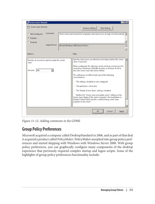 Figure 11-12. Adding comments in the GPME
Group Policy Preferences
Microsoft acquired a company called DesktopStandard in 2006, and as part of that deal
it acquired a product called PolicyMaker. PolicyMaker morphed into group policy pref‐
erences and started shipping with Windows with Windows Server 2008. With group
policy preferences, you can graphically configure many components of the desktop
experience that previously required complex startup and logon scripts. Some of the
highlights of group policy preferences functionality include:
Managing Group Policies | 313
 