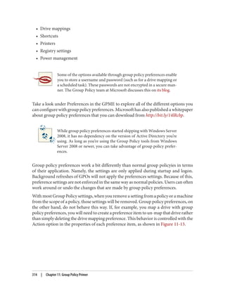 • Drive mappings
• Shortcuts
• Printers
• Registry settings
• Power management
Some of the options available through group policy preferences enable
you to store a username and password (such as for a drive mapping or
a scheduled task). These passwords are not encrypted in a secure man‐
ner. The Group Policy team at Microsoft discusses this on its blog.
Take a look under Preferences in the GPME to explore all of the different options you
can configure with group policy preferences. Microsoft has also published a whitepaper
about group policy preferences that you can download from http://bit.ly/14lRcbp.
While group policy preferences started shipping with Windows Server
2008, it has no dependency on the version of Active Directory you’re
using. As long as you’re using the Group Policy tools from Windows
Server 2008 or newer, you can take advantage of group policy prefer‐
ences.
Group policy preferences work a bit differently than normal group policyies in terms
of their application. Namely, the settings are only applied during startup and logon.
Background refreshes of GPOs will not apply the preferences settings. Because of this,
preference settings are not enforced in the same way as normal policies. Users can often
work around or undo the changes that are made by group policy preferences.
With most Group Policy settings, when you remove a setting from a policy or a machine
from the scope of a policy, those settings will be removed. Group policy preferences, on
the other hand, do not behave this way. If, for example, you map a drive with group
policy preferences, you will need to create a preference item to un-map that drive rather
than simply deleting the drive mapping preference. This behavior is controlled with the
Action option in the properties of each preference item, as shown in Figure 11-13.
314 | Chapter 11: Group Policy Primer
 