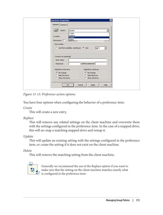 Figure 11-13. Preference action options
You have four options when configuring the behavior of a preference item:
Create
This will create a new entry.
Replace
This will remove any related settings on the client machine and overwrite them
with the settings configured in the preference item. In the case of a mapped drive,
this will un-map a matching mapped drive and remap it.
Update
This will update an existing setting with the settings configured in the preference
item, or create the setting if it does not exist on the client machine.
Delete
This will remove the matching setting from the client machine.
Generally we recommend the use of the Replace option if you want to
make sure that the setting on the client machine matches exactly what
is configured in the preference item.
Managing Group Policies | 315
 