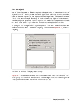 Item-Level Targeting
One of the really powerful features of group policy preferences is known as item-level
targeting (ILT). ILT allows you to control the application of settings on a per-item basis
basedongranularexpressionsthatrelyondozensofpropertiesoftheuserandcomputer
to which the policy applies. Normally, to filter what settings apply to different sets of
users or computers, you need to create separate GPOs and then apply security filtering
or a WMI filter. With ILT, you can filter individual preferences within a GPO.
To configure ILT for a preference, open Properties, then select the Common tab. On
the Common tab, check “Item-level targeting” as shown in Figure 11-14, and click
Targeting.
Figure 11-14. Mapped drive preference settings
Figure 11-15 shows a sample usage of ILT. In this example, users who are in the Exec‐
utives group, and users who are both in the Finance Department and are Headquarters
Employees will receive the preference. Other users will not.
Managing Group Policies | 317
 