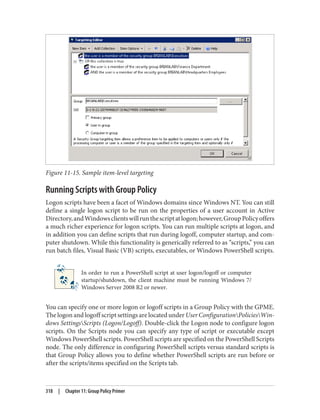 Figure 11-15. Sample item-level targeting
Running Scripts with Group Policy
Logon scripts have been a facet of Windows domains since Windows NT. You can still
define a single logon script to be run on the properties of a user account in Active
Directory,andWindowsclientswillrunthescriptatlogon;however,GroupPolicyoffers
a much richer experience for logon scripts. You can run multiple scripts at logon, and
in addition you can define scripts that run during logoff, computer startup, and com‐
puter shutdown. While this functionality is generically referred to as “scripts,” you can
run batch files, Visual Basic (VB) scripts, executables, or Windows PowerShell scripts.
In order to run a PowerShell script at user logon/logoff or computer
startup/shutdown, the client machine must be running Windows 7/
Windows Server 2008 R2 or newer.
You can specify one or more logon or logoff scripts in a Group Policy with the GPME.
The logon and logoff script settings are located under User ConfigurationPoliciesWin‐
dows SettingsScripts (Logon/Logoff). Double-click the Logon node to configure logon
scripts. On the Scripts node you can specify any type of script or executable except
Windows PowerShell scripts. PowerShell scripts are specified on the PowerShell Scripts
node. The only difference in configuring PowerShell scripts versus standard scripts is
that Group Policy allows you to define whether PowerShell scripts are run before or
after the scripts/items specified on the Scripts tab.
318 | Chapter 11: Group Policy Primer
 