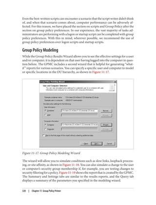 Even the best-written scripts can encounter a scenario that the script writer didn’t think
of, and when that scenario comes about, computer performance can be adversely af‐
fected. For this reason, we have placed the section on scripts and Group Policy after the
section on group policy preferences. In our experience, the vast majority of tasks ad‐
ministrators are performing with a logon or startup script can be completed with group
policy preferences. With this in mind, wherever possible, we recommend the use of
group policy preferences over logon scripts and startup scripts.
Group Policy Modeling
While the Group Policy Results Wizard allows you to see the effective settings for a user
and/or computer, it is dependent on that user having logged into the computer in ques‐
tion before. The GPMC includes a second wizard that is helpful for generating “what-
if” reports for various scenarios. You can specify a specific user and computer to model
or specific locations in the OU hierarchy, as shown in Figure 11-17.
Figure 11-17. Group Policy Modeling Wizard
The wizard will allow you to simulate conditions such as slow links, loopback process‐
ing, or site affinity, as shown in Figure 11-18. You can also simulate a change to the user
or computer’s security group membership if, for example, you are testing changes to
securityfilteringforapolicy.Figure11-19showsthereportthatiscreatedbytheGPMC.
The Summary and Settings tabs are similar to the results reports, and the Query tab
displays a summary of the parameters you specified in the modeling wizard.
320 | Chapter 11: Group Policy Primer
 