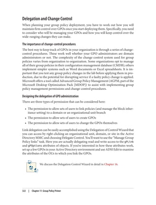 Delegation and Change Control
When planning your group policy deployment, you have to work out how you will
maintain firm control over GPOs once you start deploying them. Specifically, you need
to consider who will be managing your GPOs and how you will keep control over the
wide-ranging changes they can make.
The importance of change-control procedures
The best way to keep track of GPOs in your organization is through a series of change-
control procedures. These work well whether your GPO administrators are domain
administrators or not. The complexity of the change-control system used for group
policies varies from organization to organization. Some organizations opt to manage
all of their group policies in their configuration management database (CMDB); others
implement simpler systems such as Word documents or Excel spreadsheets. It is im‐
portant that you test any group policy changes in the lab before applying them in pro‐
duction, due to the potential for disrupting service if a faulty policy change is applied.
Microsoft offers a tool called Advanced Group Policy Management (AGPM, part of the
Microsoft Desktop Optimization Pack [MDOP]) to assist with implementing group
policy management permissions and change-control procedures.
Designing the delegation of GPO administration
There are three types of permission that can be considered here:
• The permission to allow sets of users to link policies (and manage the block inher‐
itance setting) to a domain or an organizational unit branch
• The permission to allow sets of users to create GPOs
• The permission to allow sets of users to change the GPOs themselves
Link delegation can be easily accomplished using the Delegation of Control Wizard that
you can access by right-clicking an organizational unit, domain, or site in the Active
Directory MMC and choosing Delegate Control. You’ll want to use the “Manage Group
Policy links” task. Here you are actually delegating read and write access to the gPLink
and gPOptions attributes of objects. If you’re interested in how these attributes work,
set up a few GPOs in your Active Directory environment and use ADSI Edit to examine
the attributes of the OUs to which you link the GPOs.
We discuss the Delegation Control Wizard in detail in Chapter 16.
322 | Chapter 11: Group Policy Primer
 