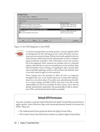 Figure 11-20. GPO delegation in the GPMC
A word of warning before we finish up here: correctly applied, GPOs
are fundamental to the well-being of your Active Directory environ‐
ment and your network at large. Policies incorrectly applied to the root
of the domain could lock down the Administrator account or disallow
logons at domain controllers. This is obviously a worst-case scenario,
but it has happened. More common are mistakes such as a mistyped
registry value that forces users to an invalid proxy server and thus stops
Internet Explorer from working, or forgetting to add a security filter
and accidentally applying a policy to all machines (the default) when
it was only meant to apply to a few machines.
These changes have the potential to affect all users or computers
throughout the tree, so we would caution you to keep GPO adminis‐
trators to a very select subset. If you allow non-administrators the abil‐
ity to create, change, and delete GPOs, they have to be able to take
responsibility for and be accountable for their actions. Users who are
already administrator-equivalent will automatically be able to admin‐
ister GPOs and should already be held accountable.
Default GPO Permissions
Any user, computer, or group needs both Read and Apply Group Policy permissions to
apply a policy. Active Directory ships with certain permissions already in existence for
GPOs. These are:
• The Authenticated Users group has Read and Apply Group Policy.
• The Creator Owner has Full Control without an explicit Apply Group Policy.
324 | Chapter 11: Group Policy Primer
 