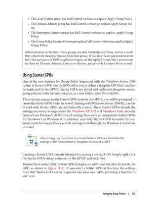• The Local System group has Full Control without an explicit Apply Group Policy.
• The Domain Admins group has Full Control without an explicit Apply Group Pol‐
icy.
• The Enterprise Admins group has Full Control without an explicit Apply Group
Policy.
• TheGroupPolicyCreatorOwnersgrouphasFullControlwithoutanexplicitApply
Group Policy.
Administrators in the latter three groups are also Authenticated Users, and as a result
they inherit the Read permission from that group. If you don’t want administrators to
have the user parts of GPOs applied on logon, set the Apply Group Policy permission
to Deny for Domain Admins, Enterprise Admins, and possibly Creator Owner as well.
Using Starter GPOs
One of the new features for Group Policy beginning with the Windows Server 2008
toolset is Starter GPOs. Starter GPOs allow you to define a template GPO that can then
be duplicated in the GPMC. Starter GPOs are stored and replicated alongside normal
group policies in the Sysvol container, in a new folder called StarterGPOs.
The first time you access the Starter GPOs node in the GPMC, you will be prompted to
create the StarterGPOs folder in Sysvol. Starting with Windows Server 2008 R2, a series
of read-only Starter GPOs are automatically created. These Starter GPOs include the
settings necessary to implement the Windows XP SP2 and Windows Vista Security
Guides from Microsoft. At the time of writing, there were no comparable Starter GPOs
for Windows 7 or Windows 8. In addition, read-only Starter GPOs to enable the nec‐
essary ports for Group Policy remote management through the Windows Firewall are
included.
The settings you can define in custom Starter GPOs are limited to the
settings in the Administrative Templates section of a GPO.
Creating a Starter GPO is nearly identical to creating a normal GPO. Simply right-click
the Starter GPOs virtual container in the GPMC and click New.
YoumayhavenoticedthattheNewGPOdialoghasanadditionalselectionfortheStarter
GPO, as shown in Figure 11-21. If you select a Starter GPO at this time, the settings
from that Starter GPO will be imported into your new GPO, providing a baseline to
start with.
Managing Group Policies | 325
 
