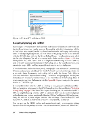 Figure 11-21. New GPO with Starter GPO
Group Policy Backup and Restore
Restoring the Sysvol container from a system-state backup of a domain controller is an
involved and somewhat painful process. Fortunately, with the introduction of the
GPMC, there is an easy GUI and script-based mechanism for backing up and restoring
some or all of your group policies. To back up all of the group policies in the domain
with the GPMC, right-click on the Group Policy Objects virtual container and select
the Back Up All option. You will be presented with a dialog similar to Figure 11-22. You
must provide the GPMC with a path to an empty folder to back up all of the GPOs to,
and optionally a comment to include in the backup. Once the wizard completes, you
can zip the target folder and have a portable and easy-to-work-with backup.
If you want to back up an individual policy, simply right-click it under the Group Policy
Objects container and select Back Up. The GPMC only supports restoring policies on
a per-policy basis. To restore a policy, right-click it under the Group Policy Objects
container and select “Restore from Backup.” The wizard will prompt you for the path
to the backup. You must point the wizard to the parent folder of the backup. Thus, if
youwererestoringfromthebackupcreatedinFigure11-22,youwouldpointtherestore
wizard to C:GPOBackup.
If you need to restore all of the GPOs in a backup at once, you can use the RestoreAllG‐
POs.wsf script that is included in the GPMC sample scripts discussed in the “Scripting
GroupPolicy”onpage327sectionofthischapter.Similarly,youcanusetheBackupAllG‐
POs.wsf script to back up all of the GPOs in a domain. There are also individual group
policy backup and restore scripts called BackupGPO.wsf and RestoreGPO.wsf, respec‐
tively. In addition to these scripts, you can take advantage of the Backup-GPO and
Restore-GPO cmdlets included with Windows Server 2008 R2 and newer.
You can also use the GPMC backup and restore functionality to copy group polices
between domains, or perhaps between a test environment and production. The GPMC
326 | Chapter 11: Group Policy Primer
 