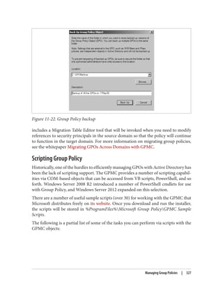 Figure 11-22. Group Policy backup
includes a Migration Table Editor tool that will be invoked when you need to modify
references to security principals in the source domain so that the policy will continue
to function in the target domain. For more information on migrating group policies,
see the whitepaper Migrating GPOs Across Domains with GPMC.
Scripting Group Policy
Historically, one of the hurdles to efficiently managing GPOs with Active Directory has
been the lack of scripting support. The GPMC provides a number of scripting capabil‐
ities via COM-based objects that can be accessed from VB scripts, PowerShell, and so
forth. Windows Server 2008 R2 introduced a number of PowerShell cmdlets for use
with Group Policy, and Windows Server 2012 expanded on this selection.
There are a number of useful sample scripts (over 30) for working with the GPMC that
Microsoft distributes freely on its website. Once you download and run the installer,
the scripts will be stored in %ProgramFiles%Microsoft Group PolicyGPMC Sample
Scripts.
The following is a partial list of some of the tasks you can perform via scripts with the
GPMC objects:
Managing Group Policies | 327
 