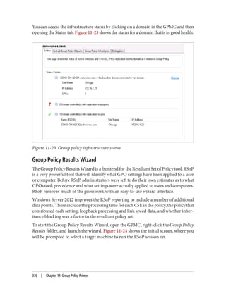 You can access the infrastructure status by clicking on a domain in the GPMC and then
opening the Status tab. Figure 11-23 shows the status for a domain that is in good health.
Figure 11-23. Group policy infrastructure status
Group Policy Results Wizard
The Group Policy Results Wizard is a frontend for the Resultant Set of Policy tool. RSoP
is a very powerful tool that will identify what GPO settings have been applied to a user
or computer. Before RSoP, administrators were left to do their own estimates as to what
GPOs took precedence and what settings were actually applied to users and computers.
RSoP removes much of the guesswork with an easy-to-use wizard interface.
Windows Server 2012 improves the RSoP reporting to include a number of additional
data points. These include the processing time for each CSE in the policy, the policy that
contributed each setting, loopback processing and link speed data, and whether inher‐
itance blocking was a factor in the resultant policy set.
To start the Group Policy Results Wizard, open the GPMC, right-click the Group Policy
Results folder, and launch the wizard. Figure 11-24 shows the initial screen, where you
will be prompted to select a target machine to run the RSoP session on.
330 | Chapter 11: Group Policy Primer
 