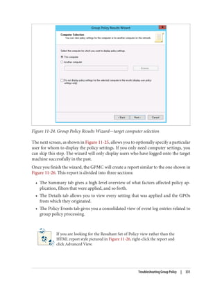 Figure 11-24. Group Policy Results Wizard—target computer selection
The next screen, as shown in Figure 11-25, allows you to optionally specify a particular
user for whom to display the policy settings. If you only need computer settings, you
can skip this step. The wizard will only display users who have logged onto the target
machine successfully in the past.
Once you finish the wizard, the GPMC will create a report similar to the one shown in
Figure 11-26. This report is divided into three sections:
• The Summary tab gives a high-level overview of what factors affected policy ap‐
plication, filters that were applied, and so forth.
• The Details tab allows you to view every setting that was applied and the GPOs
from which they originated.
• The Policy Events tab gives you a consolidated view of event log entries related to
group policy processing.
If you are looking for the Resultant Set of Policy view rather than the
HTML report style pictured in Figure 11-26, right-click the report and
click Advanced View.
Troubleshooting Group Policy | 331
 