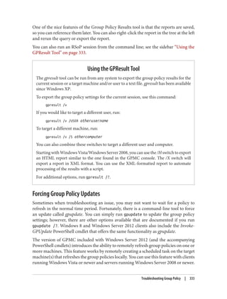 One of the nice features of the Group Policy Results tool is that the reports are saved,
so you can reference them later. You can also right-click the report in the tree at the left
and rerun the query or export the report.
You can also run an RSoP session from the command line; see the sidebar “Using the
GPResult Tool” on page 333.
Using the GPResult Tool
The gpresult tool can be run from any system to export the group policy results for the
current session or a target machine and/or user to a text file. gpresult has been available
since Windows XP.
To export the group policy settings for the current session, use this command:
gpresult /v
If you would like to target a different user, run:
gpresult /v /USER otherusername
To target a different machine, run:
gpresult /v /S othercomputer
You can also combine these switches to target a different user and computer.
Starting with Windows Vista/Windows Server 2008, you can use the /H switch to export
an HTML report similar to the one found in the GPMC console. The /X switch will
export a report in XML format. You can use the XML-formatted report to automate
processing of the results with a script.
For additional options, run gpresult /?.
Forcing Group Policy Updates
Sometimes when troubleshooting an issue, you may not want to wait for a policy to
refresh in the normal time period. Fortunately, there is a command-line tool to force
an update called gpupdate. You can simply run gpupdate to update the group policy
settings; however, there are other options available that are documented if you run
gpupdate /?. Windows 8 and Windows Server 2012 clients also include the Invoke-
GPUpdate PowerShell cmdlet that offers the same functionality as gpupdate.
The version of GPMC included with Windows Server 2012 (and the accompanying
PowerShell cmdlets) introduces the ability to remotely refresh group policies on one or
more machines. This feature works by remotely creating a scheduled task on the target
machine(s) that refreshes the group policies locally. You can use this feature with clients
running Windows Vista or newer and servers running Windows Server 2008 or newer.
Troubleshooting Group Policy | 333
 