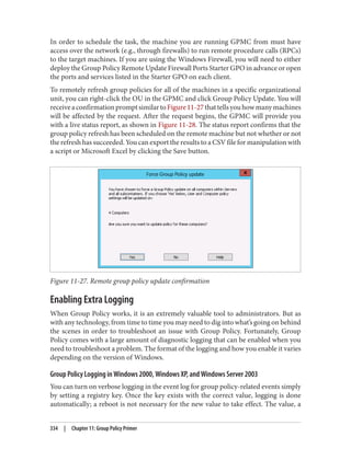 In order to schedule the task, the machine you are running GPMC from must have
access over the network (e.g., through firewalls) to run remote procedure calls (RPCs)
to the target machines. If you are using the Windows Firewall, you will need to either
deploy the Group Policy Remote Update Firewall Ports Starter GPO in advance or open
the ports and services listed in the Starter GPO on each client.
To remotely refresh group policies for all of the machines in a specific organizational
unit, you can right-click the OU in the GPMC and click Group Policy Update. You will
receiveaconfirmationpromptsimilartoFigure11-27thattellsyouhowmanymachines
will be affected by the request. After the request begins, the GPMC will provide you
with a live status report, as shown in Figure 11-28. The status report confirms that the
group policy refresh has been scheduled on the remote machine but not whether or not
the refresh has succeeded. You can export the results to a CSV file for manipulation with
a script or Microsoft Excel by clicking the Save button.
Figure 11-27. Remote group policy update confirmation
Enabling Extra Logging
When Group Policy works, it is an extremely valuable tool to administrators. But as
with any technology, from time to time you may need to dig into what’s going on behind
the scenes in order to troubleshoot an issue with Group Policy. Fortunately, Group
Policy comes with a large amount of diagnostic logging that can be enabled when you
need to troubleshoot a problem. The format of the logging and how you enable it varies
depending on the version of Windows.
Group Policy Logging in Windows 2000, Windows XP, and Windows Server 2003
You can turn on verbose logging in the event log for group policy-related events simply
by setting a registry key. Once the key exists with the correct value, logging is done
automatically; a reboot is not necessary for the new value to take effect. The value, a
334 | Chapter 11: Group Policy Primer
 