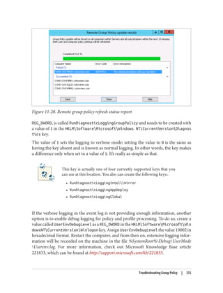 Figure 11-28. Remote group policy refresh status report
REG_DWORD, is called RunDiagnosticLoggingGroupPolicy and needs to be created with
a value of 1 in the HKLMSoftwareMicrosoftWindows NTCurrentVersionDiagnos
tics key.
The value of 1 sets the logging to verbose mode; setting the value to 0 is the same as
having the key absent and is known as normal logging. In other words, the key makes
a difference only when set to a value of 1. It’s really as simple as that.
This key is actually one of four currently supported keys that you
can use at this location. You also can create the following keys::
• RunDiagnosticLoggingIntellimirror
• RunDiagnosticLoggingAppDeploy
• RunDiagnosticLoggingGlobal
If the verbose logging in the event log is not providing enough information, another
option is to enable debug logging for policy and profile processing. To do so, create a
value called UserEnvDebugLevel as a REG_DWORD in the HKLMSoftwareMicrosoftWin
dowsNTCurrentVersionWinlogon key. Assign UserEnvDebugLevel the value 10002 in
hexadecimal format. Restart the computer, and from then on, extensive logging infor‐
mation will be recorded on the machine in the file %SystemRoot%DebugUserMode
Userenv.log. For more information, check out Microsoft Knowledge Base article
221833, which can be found at http://support.microsoft.com/kb/221833.
Troubleshooting Group Policy | 335
 