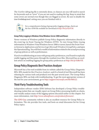 The UserEnv debug log file is extremely dense, so chances are you will need to search
for keywords such as “error” if you are not used to reading the log. Keep in mind that
some errors are normal even though they are flagged as errors. Be sure to disable the
UserEnvDebugLevel setting once you are finished with it.
For a comprehensive listing of group policy logging settings, check out
the free ADM file available for download at http://bit.ly/Xa5Y30.
Group Policy Logging in Windows Vista/Windows Server 2008 and Newer
Newer versions of Windows publish Group Policy diagnostic information directly to
the event log via Event Tracing for Windows (ETW). To view Group Policy tracing
information in Windows Vista/Windows Server 2008 or newer, launch the Event View‐
er,browsetoApplicationsandServicesLogsMicrosoftWindowsGroupPolicy,andopen
theOperationallog.Youwillfindawealthofinformationrelatedtotheactualprocessing
of group policies as well as performance.
Ifyou’retroubleshootinganissuewithgrouppolicypreferences,you’llneedtoexplicitly
enable logging and then parse through the resultant trace files. Microsoft has an excel‐
lent article on enabling logging for group policy preferences at http://bit.ly/Yd8eVH.
Group Policy Diagnostic Best Practices Analyzer
Microsoft has a free tool available from its website called the Group Policy Diagnostic
BPA. BPA stands for Best Practices Analyzer, and it’s a breed of tool Microsoft has been
releasing for various tools and products over the past several years. The Group Policy
Diagnostic BPA can help with troubleshooting. To get the most appropriate version of
the tool for your environment, go to http://support.microsoft.com/kb/940122.
Third-Party Troubleshooting Tools
Independent software vendor SDM Software has developed a Group Policy trouble‐
shooting toolset that can visually report on Group Policy processing health on clients,
and visually analyze many of the logging options discussed earlier in this chapter. For
more information, visit http://www.sdmsoftware.com/products/freeware/.
The GPO Guy community website is also an excellent resource for Group Policy in‐
formation. The site provides free tools, and hosts an email discussion list for Group
Policy topics.
336 | Chapter 11: Group Policy Primer
 