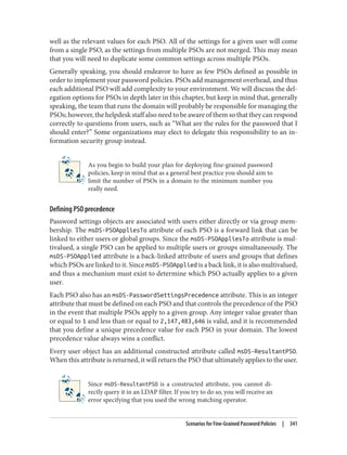well as the relevant values for each PSO. All of the settings for a given user will come
from a single PSO, as the settings from multiple PSOs are not merged. This may mean
that you will need to duplicate some common settings across multiple PSOs.
Generally speaking, you should endeavor to have as few PSOs defined as possible in
order to implement your password policies. PSOs add management overhead, and thus
each additional PSO will add complexity to your environment. We will discuss the del‐
egation options for PSOs in depth later in this chapter, but keep in mind that, generally
speaking, the team that runs the domain will probably be responsible for managing the
PSOs; however, the helpdesk staff also need to be aware of them so that they can respond
correctly to questions from users, such as “What are the rules for the password that I
should enter?” Some organizations may elect to delegate this responsibility to an in‐
formation security group instead.
As you begin to build your plan for deploying fine-grained password
policies, keep in mind that as a general best practice you should aim to
limit the number of PSOs in a domain to the minimum number you
really need.
Defining PSO precedence
Password settings objects are associated with users either directly or via group mem‐
bership. The msDS-PSOAppliesTo attribute of each PSO is a forward link that can be
linked to either users or global groups. Since the msDS-PSOAppliesTo attribute is mul‐
tivalued, a single PSO can be applied to multiple users or groups simultaneously. The
msDS-PSOApplied attribute is a back-linked attribute of users and groups that defines
which PSOs are linked to it. Since msDS-PSOApplied is a back link, it is also multivalued,
and thus a mechanism must exist to determine which PSO actually applies to a given
user.
Each PSO also has an msDS-PasswordSettingsPrecedence attribute. This is an integer
attribute that must be defined on each PSO and that controls the precedence of the PSO
in the event that multiple PSOs apply to a given group. Any integer value greater than
or equal to 1 and less than or equal to 2,147,483,646 is valid, and it is recommended
that you define a unique precedence value for each PSO in your domain. The lowest
precedence value always wins a conflict.
Every user object has an additional constructed attribute called msDS-ResultantPSO.
When this attribute is returned, it will return the PSO that ultimately applies to the user.
Since msDS-ResultantPSO is a constructed attribute, you cannot di‐
rectly query it in an LDAP filter. If you try to do so, you will receive an
error specifying that you used the wrong matching operator.
Scenarios for Fine-Grained Password Policies | 341
 