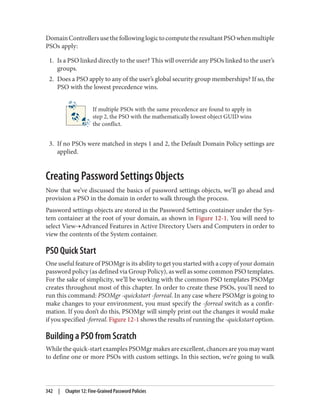 DomainControllersusethefollowinglogictocomputetheresultantPSOwhenmultiple
PSOs apply:
1. Is a PSO linked directly to the user? This will override any PSOs linked to the user’s
groups.
2. Does a PSO apply to any of the user’s global security group memberships? If so, the
PSO with the lowest precedence wins.
If multiple PSOs with the same precedence are found to apply in
step 2, the PSO with the mathematically lowest object GUID wins
the conflict.
3. If no PSOs were matched in steps 1 and 2, the Default Domain Policy settings are
applied.
Creating Password Settings Objects
Now that we’ve discussed the basics of password settings objects, we’ll go ahead and
provision a PSO in the domain in order to walk through the process.
Password settings objects are stored in the Password Settings container under the Sys‐
tem container at the root of your domain, as shown in Figure 12-1. You will need to
select View→Advanced Features in Active Directory Users and Computers in order to
view the contents of the System container.
PSO Quick Start
One useful feature of PSOMgr is its ability to get you started with a copy of your domain
password policy (as defined via Group Policy), as well as some common PSO templates.
For the sake of simplicity, we’ll be working with the common PSO templates PSOMgr
creates throughout most of this chapter. In order to create these PSOs, you’ll need to
run this command: PSOMgr -quickstart -forreal. In any case where PSOMgr is going to
make changes to your environment, you must specify the -forreal switch as a confir‐
mation. If you don’t do this, PSOMgr will simply print out the changes it would make
if you specified -forreal. Figure 12-1 shows the results of running the -quickstart option.
Building a PSO from Scratch
While the quick-start examples PSOMgr makes are excellent, chances are you may want
to define one or more PSOs with custom settings. In this section, we’re going to walk
342 | Chapter 12: Fine-Grained Password Policies
 