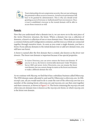 Trust relationships do not compromise security; they are just setting up
the potential to allow access to resources. Actual access permissions still
have to be granted by administrators. This is why you should avoid
granting access to Everyone or Authenticated Users on resources. Once
a trust is established, everyone in the trusted domain will be able to
access those resources as well.
Forests
Now that you understand what a domain tree is, we can move on to the next piece of
the Active Directory structure, the forest. Where a domain tree was a collection of
domains, a forest is a collection of one or more domain trees. These domain trees share
a common Schema and Configuration container, and the trees as a whole are connected
together through transitive trusts. As soon as you create a single domain, you have a
forest. If you add any domains to the initial domain tree or add new domain trees, you
still have one forest.
A forest is named after the first domain that is created, also known as the forest root
domain. The forest root domain is important because it has special properties.
In Active Directory, you can never remove the forest root domain. If
you try to do so, the forest is irretrievably destroyed. Under Windows
Server 2003 and newer Active Directories, you can rename the forest
root domain, but you cannot change its status as the forest root domain
or make a different domain the root.
As we continue with Mycorp, we find that it has a subsidiary business called Othercorp.
The DNS domain name allocated to and used by Othercorp is othercorp.com. In Oth‐
ercorp’s case, all you would need to do is create the root of the othercorp.com tree as a
member of the existing forest; othercorp.com and mycorp.com can then exist together
and share resources, as shown in Figure 2-4. The forest containing the mycorp.com and
othercorp.com domain trees is known as the mycorp.com forest, in which mycorp.com
is the forest root domain.
Building Blocks | 11
 