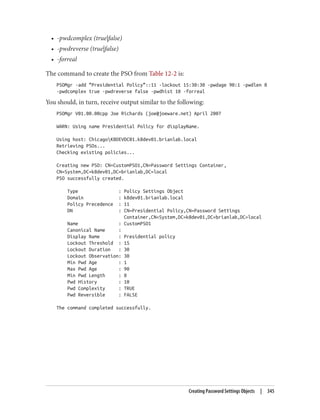 • -pwdcomplex (true|false)
• -pwdreverse (true|false)
• -forreal
The command to create the PSO from Table 12-2 is:
PSOMgr -add "Presidential Policy"::11 -lockout 15:30:30 -pwdage 90:1 -pwdlen 8
-pwdcomplex true -pwdreverse false -pwdhist 10 -forreal
You should, in turn, receive output similar to the following:
PSOMgr V01.00.00cpp Joe Richards (joe@joeware.net) April 2007
WARN: Using name Presidential Policy for displayName.
Using host: ChicagoK8DEVDC01.k8dev01.brianlab.local
Retrieving PSOs...
Checking existing policies...
Creating new PSO: CN=CustomPSO1,CN=Password Settings Container,
CN=System,DC=k8dev01,DC=brianlab,DC=local
PSO successfully created.
Type : Policy Settings Object
Domain : k8dev01.brianlab.local
Policy Precedence : 11
DN : CN=Presidential Policy,CN=Password Settings
Container,CN=System,DC=k8dev01,DC=brianlab,DC=local
Name : CustomPSO1
Canonical Name :
Display Name : Presidential policy
Lockout Threshold : 15
Lockout Duration : 30
Lockout Observation: 30
Min Pwd Age : 1
Max Pwd Age : 90
Min Pwd Length : 8
Pwd History : 10
Pwd Complexity : TRUE
Pwd Reversible : FALSE
The command completed successfully.
Creating Password Settings Objects | 345
 