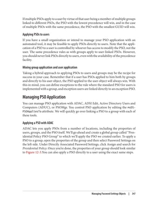 If multiple PSOs apply to a user by virtue of that user being a member of multiple groups
linked to different PSOs, the PSO with the lowest precedence will win, and in the case
of multiple PSOs with the same precedence, the PSO with the smallest GUID will win.
Applying PSOs to users
If you have a small organization or intend to manage your PSO application with an
automated tool, it may be feasible to apply PSOs directly to users. Note that the appli‐
cation of a PSO to a user is controlled by whoever has access to modify the PSO, not the
user. The same precedence rules as with groups apply to user-linked PSOs. However,
you should never link PSOs directly to users, even with the availability of the precedence
facility.
Mixing group application and user application
Taking a hybrid approach to applying PSOs to users and groups may be the recipe for
success in your case. Remember that if a user has PSOs applied to him both by groups
and directly to his user object, the PSO applied to the user object will always win. With
this in mind, you can define exceptions to the rule where the standard PSO for users is
implemented with a group, and exception users are linked directly to an exception PSO.
Managing PSO Application
You can manage PSO application with ADAC, ADSI Edit, Active Directory Users and
Computers (ADUC), or PSOMgr. You control PSO application by editing the msDS-
PSOAppliesTo attribute. We will quickly go over linking a PSO to a group with each of
these tools.
Applying a PSO with ADAC
ADAC lets you apply PSOs from a number of locations, including the properties of
users, groups, and the PSO itself. We’ll go ahead and create a global group called “Pres‐
idential Policy PSO Group” to which we’ll apply the PSO we created earlier. To apply a
PSO to a group, open the properties of the group and then select Password Settings on
the left side. Under Directly Associated Password Settings, click Assign and search for
Presidential Policy. Once you’re done, the properties of your group should look similar
to Figure 12-3.You can also apply a PSO directly to a user using the exact same steps.
Managing Password Settings Objects | 347
 