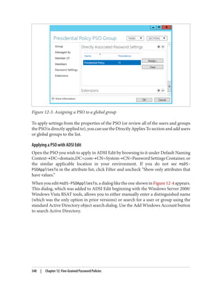 Figure 12-3. Assigning a PSO to a global group
To apply settings from the properties of the PSO (or review all of the users and groups
the PSO is directly applied to), you can use the Directly Applies To section and add users
or global groups to the list.
Applying a PSO with ADSI Edit
Open the PSO you wish to apply in ADSI Edit by browsing to it under Default Naming
Context→DC=domain,DC=com→CN=System→CN=Password Settings Container, or
the similar applicable location in your environment. If you do not see msDS-
PSOAppliesTo in the attribute list, click Filter and uncheck “Show only attributes that
have values.”
When you edit msDS-PSOAppliesTo, a dialog like the one shown in Figure 12-4 appears.
This dialog, which was added to ADSI Edit beginning with the Windows Server 2008/
Windows Vista RSAT tools, allows you to either manually enter a distinguished name
(which was the only option in prior versions) or search for a user or group using the
standard Active Directory object search dialog. Use the Add Windows Account button
to search Active Directory.
348 | Chapter 12: Fine-Grained Password Policies
 