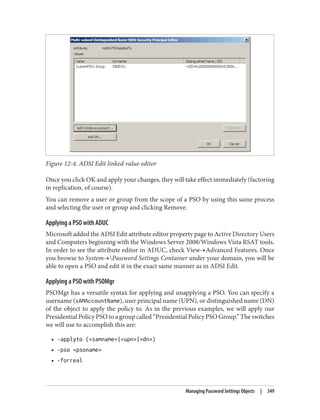 Figure 12-4. ADSI Edit linked value editor
Once you click OK and apply your changes, they will take effect immediately (factoring
in replication, of course).
You can remove a user or group from the scope of a PSO by using this same process
and selecting the user or group and clicking Remove.
Applying a PSO with ADUC
Microsoft added the ADSI Edit attribute editor property page to Active Directory Users
and Computers beginning with the Windows Server 2008/Windows Vista RSAT tools.
In order to see the attribute editor in ADUC, check View→Advanced Features. Once
you browse to System→Password Settings Container under your domain, you will be
able to open a PSO and edit it in the exact same manner as in ADSI Edit.
Applying a PSO with PSOMgr
PSOMgr has a versatile syntax for applying and unapplying a PSO. You can specify a
username (sAMAccountName), user principal name (UPN), or distinguished name (DN)
of the object to apply the policy to. As in the previous examples, we will apply our
Presidential Policy PSO to a group called “Presidential Policy PSO Group.” The switches
we will use to accomplish this are:
• -applyto (<samname>|<upn>|<dn>)
• -pso <psoname>
• -forreal
Managing Password Settings Objects | 349
 