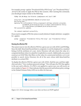 For example, psomgr -applyto “Presidential Policy PSO Group” -pso “Presidential Policy”
-forreal is the syntax to apply the PSO in this scenario. After running this command,
you should get output similar to the following:
PSOMgr V01.00.00cpp Joe Richards (joe@joeware.net) April 2007
Using host: ChicagoK8DEVDC01.k8dev01.brianlab.local
Retrieving PSOs...
Applying PSO cn=Presidental Policy,cn=password settings container,cn=system,
dc=k8dev01,dc=brianlab,dc=local to object CN=Presidential Policy
PSI Group,CN=Users,DC=k8dev01,DC=brianlab,DC=local
PSO successfully updated.
The command completed successfully.
IfyouwanttounapplyaPSO,thesyntaxisnearlyidentical.Simplysubstitute-unapplyto
for -applyto:
psomgr -unapplyto "Presidential Policy PSO Group" -pso "Presidential Policy"
-forreal
Viewing the effective PSO
The easiest ways to view the effective PSO for a given user are with ADAC and PSOMgr.
Since the msDS-ResultantPso attribute is computed, it won’t be displayed in a standard
listing of all the attributes of a user. Active Directory will only return the value of a
computed attribute when it is asked for it explicitly in a search. Additionally, you cannot
construct an LDAP filter that filters on the value of a constructed attribute, so it is not
possible to search Active Directory for all of the users whose msDS-ResultantPso
attribute is a certain PSO.
To display the effective PSO for a given user with ADAC, find the user, and then right-
click and select “View resultant password settings.” This will open the PSO that applies
to the user and is effective. If a PSO is not applied to a given user, you will receive an
error similar to Figure 12-5 that indicates that the password and lockout policy settings
in the Default Domain Policy GPO are in effect for that user.
Figure 12-5. Error message when a user does not have an FGPP applied
350 | Chapter 12: Fine-Grained Password Policies
 