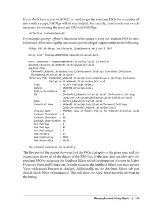 If you don’t have access to ADAC, or need to get the resultant PSOs for a number of
users with a script, PSOMgr will be very helpful. Fortunately, there is only one switch
necessary for viewing the resultant PSO with PSOMgr:
-effective (samname|upn|dn)
For example, psomgr -effective bdesmond is the syntax to view the resultant PSO for user
bdesmond. After running this command, you should get output similar to the following:
PSOMgr V01.00.00cpp Joe Richards (joe@joeware.net) April 2007
Using host: ChicagoK8DEVDC01.k8dev01.brianlab.local
User: bdesmond | bdesmond@k8dev01.brianlab.local | CN=Brian
Desmond,CN=Users,DC=k8dev01,DC=brianlab,DC=local
Applied PSOs:
CN=DomPol_k8dev01.brianlab.local,CN=Password Settings Container,CN=System,
DC=k8dev01,DC=brianlab,DC=local
Effective PSO: CN=DomPol_k8dev01.brianlab.local,CN=Password Settings Container,
CN=System,DC=k8dev01,DC=brianlab,DC=local
Type : Policy Settings Object
Domain : k8dev01.brianlab.local
Policy Precedence : 20
DN : CN=DomPol_k8dev01.brianlab.local,CN=Password Settings
Container,CN=System,DC=k8dev01,DC=brianlab,DC=local
Name : DomPol_k8dev01.brianlab.local
Canonical Name : k8dev01.brianlab.local/System/Password Settings
Container/DomPol_k8dev01.brianlab.local
Display Name : PSOMGR: Copy of Domain Policy for k8dev01.brianlab.local
Lockout Threshold : 0
Lockout Duration : 30
Lockout Observation: 30
Min Pwd Age : 1
Max Pwd Age : 42
Min Pwd Length : 7
Pwd History : 24
Pwd Complexity : TRUE
Pwd Reversible : FALSE
The command completed successfully.
The first part of the output shows each of the PSOs that apply to the given user, and the
second part shows all of the details of the PSO that is effective. You can also view the
resultant PSO by accessing the Attribute Editor tab of the properties of a user in Active
DirectoryUsersandComputers.InordertoaccesstheAttributeEditor,youmustensure
View→Advanced Features is checked. Additionally, on the Attribute Editor tab you
should check Filter→Constructed. This will show the msDS-ResultantPSO attribute in
the listing.
Managing Password Settings Objects | 351
 