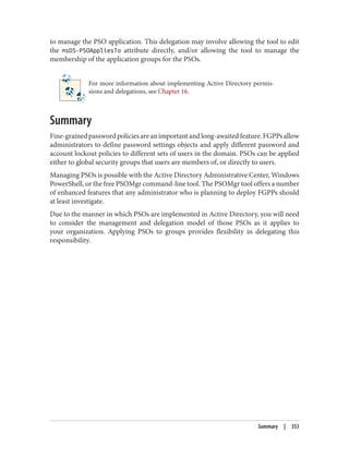 to manage the PSO application. This delegation may involve allowing the tool to edit
the msDS-PSOAppliesTo attribute directly, and/or allowing the tool to manage the
membership of the application groups for the PSOs.
For more information about implementing Active Directory permis‐
sions and delegations, see Chapter 16.
Summary
Fine-grainedpasswordpoliciesareanimportantandlong-awaitedfeature.FGPPsallow
administrators to define password settings objects and apply different password and
account lockout policies to different sets of users in the domain. PSOs can be applied
either to global security groups that users are members of, or directly to users.
Managing PSOs is possible with the Active Directory Administrative Center, Windows
PowerShell, or the free PSOMgr command-line tool. The PSOMgr tool offers a number
of enhanced features that any administrator who is planning to deploy FGPPs should
at least investigate.
Due to the manner in which PSOs are implemented in Active Directory, you will need
to consider the management and delegation model of those PSOs as it applies to
your organization. Applying PSOs to groups provides flexibility in delegating this
responsibility.
Summary | 353
 
