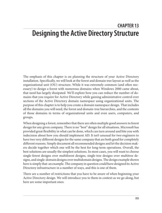 CHAPTER 13
Designing the Active Directory Structure
The emphasis of this chapter is on planning the structure of your Active Directory
installation. Specifically, we will look at the forest and domain tree layout as well as the
organizational unit (OU) structure. While it was extremely common (and often nec‐
essary) to design a forest with numerous domains when Windows 2000 came about,
that need has largely dissipated. We’ll explore how you can reduce the number of do‐
mains that you require for Active Directory while gaining administrative control over
sections of the Active Directory domain namespace using organizational units. The
purpose of this chapter is to help you create a domain namespace design. That includes
all the domains you will need, the forest and domain-tree hierarchies, and the contents
of those domains in terms of organizational units and even users, computers, and
groups.
When designing a forest, remember that there are often multiple good answers to forest
design for any given company. There is no “best” design for all situations. Microsoft has
provided great flexibility in what can be done, which can turn around and bite you with
indecision about how you should implement AD. It isn’t unusual for two engineers to
have two very different designs for the same company that are both good for completely
different reasons. Simply document all recommended designs and let the decision mak‐
ers decide together which one will be the best for long-term operations. Overall, the
best solutions are usually the simplest solutions. In most cases, you will want to choose
single-forest designs over multiforest designs, single-tree designs over multitree de‐
signs,andsingle-domaindesignsovermultidomaindesigns.Thedesignexampleshown
here is simply that: an example. The company in question could have designed its Active
Directory infrastructure in a number of ways, and this is one of them.
There are a number of restrictions that you have to be aware of when beginning your
Active Directory design. We will introduce you to them in context as we go along, but
here are some important ones:
355
 