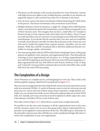• The forest, not the domain, is the security boundary for Active Directory. Anyone
with high-level access rights on any writable domain controller in any domain can
negatively impact or take control of any other DC or domain in the forest.
• You can never remove the forest root domain without destroying the whole forest
in the process. The forest root domain is the cornerstone of your forest.
• Multiple domains cannot be hosted on a single DC. Imagine three child domains
under a root domain located in the United States, each of which corresponds to one
of three business units. Now imagine that you have a small office of 15 people in
Eastern Europe or Latin America with a slow link to the US offices. These 15 users
are made up of three sets of 5; each set of 5 users belongs to one of the three business
units/domains. If you decide that the intersite link is too slow and you would like
to install a local domain controller for these three domains at the remote site, you
will need to install and support three separate domain controllers, one for each
domain. While this could be virtualized, that is still three additional domain con‐
trollers to manage, update, and monitor.
• Too many group policy objects (GPOs) often leads to long logon times, as the group
policies are applied to sites, domains, and organizational units. This obviously has
a bearing on your organizational unit structure, as a 10-deep organizational unit
tree with GPOs applying at each branch will incur more GPO processing than a 5-
deep organizational unit tree with GPOs at each branch. However, if the 10-deep
and 5-deep OU structures both contained only two levels with GPOs, they would
both incur the same GPO processing.
The Complexities of a Design
Active Directory is a complex service, and designing for it isn’t easy. Take a look at the
fictitious global company called PetroCorp depicted in Figure 13-1.
Hereyoucanseeahugenetworkofsiteslinkedwithvariousnetworkconnectionsacross
wide area networks (WANs). A variety of domains seem to exist for othercorp.com and
petrocorp.com, and as each one of those square boxes represents a single domain con‐
troller, you can see that some of the servers will need to replicate data across those WAN
links. For example, petrocorp.com seems to need to replicate to all the major sites, since
it has domain controllers (DCs) in each of those sites.
Now take a look at Figure 13-2, which shows a much more complex hierarchy.
It’s possible to see the users and computers in all the organizational units in this view,
and the structure seems to be set up so that group policy objects (represented by tra‐
pezoids) can be applied to various portions of the tree. The following is a discussion of
the principles and processes that will help you create complicated designs like these to
mirror the complexities in your own organization.
356 | Chapter 13: Designing the Active Directory Structure
 