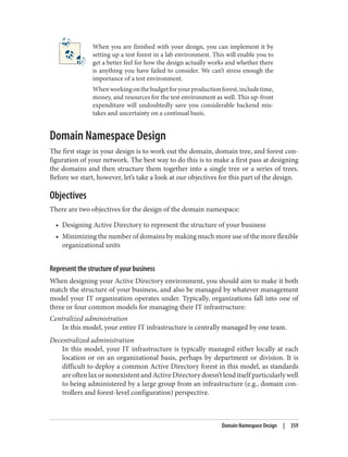 When you are finished with your design, you can implement it by
setting up a test forest in a lab environment. This will enable you to
get a better feel for how the design actually works and whether there
is anything you have failed to consider. We can’t stress enough the
importance of a test environment.
Whenworkingonthebudgetforyourproductionforest,includetime,
money, and resources for the test environment as well. This up-front
expenditure will undoubtedly save you considerable backend mis‐
takes and uncertainty on a continual basis.
Domain Namespace Design
The first stage in your design is to work out the domain, domain tree, and forest con‐
figuration of your network. The best way to do this is to make a first pass at designing
the domains and then structure them together into a single tree or a series of trees.
Before we start, however, let’s take a look at our objectives for this part of the design.
Objectives
There are two objectives for the design of the domain namespace:
• Designing Active Directory to represent the structure of your business
• Minimizing the number of domains by making much more use of the more flexible
organizational units
Represent the structure of your business
When designing your Active Directory environment, you should aim to make it both
match the structure of your business, and also be managed by whatever management
model your IT organization operates under. Typically, organizations fall into one of
three or four common models for managing their IT infrastructure:
Centralized administration
In this model, your entire IT infrastructure is centrally managed by one team.
Decentralized administration
In this model, your IT infrastructure is typically managed either locally at each
location or on an organizational basis, perhaps by department or division. It is
difficult to deploy a common Active Directory forest in this model, as standards
are often lax or nonexistent and Active Directory doesn’t lend itself particularly well
to being administered by a large group from an infrastructure (e.g., domain con‐
trollers and forest-level configuration) perspective.
Domain Namespace Design | 359
 
