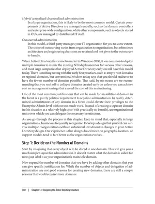 Hybrid centralized/decentralized administration
In a large organization, this is likely to be the most common model. Certain com‐
ponents of Active Directory are managed centrally, such as the domain controllers
and enterprise-wide configuration, while other components, such as objects stored
in OUs, are managed by distributed IT staff.
Outsourced administration
In this model, a third party manages your IT organization for you to some extent.
The scope of outsourcing varies from organization to organization, but oftentimes
architecture and engineering decisions are retained and not given to the outsourcer
to handle.
WhenActiveDirectoryfirstcametomarketinWindows2000,itwascommontodeploy
multiple domains to mimic the existing NT4 deployment or for various other reasons,
and most large companies that deployed Active Directory early on still have this model
today. There is nothing wrong with the early best practices, such as empty root domains
or regional domains, but conventional wisdom today says that you should endeavor to
have the fewest number of domains possible. That said, by no means are we recom‐
mending that you rush off to collapse domains created early on unless you can achieve
cost or management savings that exceed the cost of this restructuring.
One of the most common justifications that will be made for an additional domain in
the forest is a purely political requirement to separate administration. In reality, deter‐
mined administrators of any domain in a forest could elevate their privileges to the
Enterprise Admin level without too much work. Instead of creating a separate domain
in this situation at a relatively high cost (with practically no benefit), use organizational
units over which you can delegate the necessary permissions.
As you go through the process in this chapter, keep in mind that, especially in large
organizations, businesses frequently reorganize. Develop a design that you feel can sur‐
vive multiple reorganizations without substantial investment in changes to your Active
Directory design. Our experience is that designs based more on geography, location, or
support models tend to fare better as the organization evolves.
Step 1: Decide on the Number of Domains
Start by imagining that every object is to be stored in one domain. This will give you a
much simpler layout for administration. It doesn’t matter what the domain is called for
now; just label it as your organization’s main/sole domain.
Now expand the number of domains that you have by adding other domains that you
can give specific justification for. While the number of objects and delegation of ad‐
ministration are not good reasons for creating new domains, there are still a couple
reasons that would require more domains:
360 | Chapter 13: Designing the Active Directory Structure
 