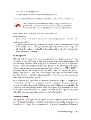 • The need to isolate replication
• A requirement for disparate Kerberos domain policies
If you can match either of these criteria, write down a new domain for that area.
There are good reasons to add domains to the design, but there are also
good reasons to not add domains. You should weigh these against the
requirements listed previously to determine which are most important.
Some reasons to not deploy an additional domain include:
Forest complexity
Each domain requires more DCs, more policy management, and additional cost.
Application complexity
Applications may only be able to search a single domain for information. Many
Unix- and Java-based LDAP applications are generally written to have a single sim‐
ple hierarchy and may not be able to be configured to work with a multidomain
forest without serious work.
Isolated replication
Although we’ll discuss replication in more depth in the next chapter, you should begin
to consider it from a high level at this point, as it can have a substantial impact on the
domain design you settle upon. Many large organizations have elected to deploy do‐
mainsinaregionalfashionthatmatchesmajordivisionsinWANtopology.Suchmodels
often include domains such as Americas, AsiaPacific, and Europe or EMEA (EMEA is
a common acronym for Europe, Middle East, and Africa). The reasoning for this is to
segment replication at a high level. Environments with large domains cannot always
bearthereplicationoverheadofreplicatingallofthecontentsfromanAmericasdomain
to a remote site in Asia, for example.
Since Windows 2000, replication has improved greatly (with respect to compression,
in particular), and WAN links have gotten faster in some regions. As you explore design
options, you will need to consider whether or not your WAN could be impacted by the
replication overhead of a large domain and if limiting this replication would be bene‐
ficial. Keep in mind that even if you segment your domains on a regional basis, there
will still be some interregional replication for the Global Catalog.
Unique domain policy
In Chapter 11 and Chapter 15, we explain the basics of group policies and how to
properly design them. For now, the important thing to understand is that policies are
Active Directory objects that reference a number of settings that can be applied to users
Domain Namespace Design | 361
 