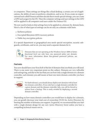 or computers. These settings are things like a fixed desktop, a certain core set of appli‐
cations, the ability of users to perform a shutdown, and so on. If you create an organi‐
zational unit called Finance and then decide that it needs special settings, you can create
a GPO and assign it to the OU. Then the computer settings and user settings in the GPO
will be applied to all computers and users under the Finance OU.
We now need to look at what settings have to be applied on a domain-by-domain basis.
Here’s a list of what types of settings can be set only on a domain-wide basis:
• Kerberos policies
• Encrypted filesystem (EFS) recovery policies
• Public key encryption policies
If a special department or geographical area needs special encryption, security safe‐
guards, certificates, and so on, you may need a separate domain for it.
Domains that are not operating at the Windows Server 2008 or better
functional level can only have one password policy per domain.
For more information about fine-grained password policies, see
Chapter 12.
Final notes
You now should have your first draft of the list of domains that you think you will need.
There is one more very important point on this subject. Domains are very inflexible
and unforgiving, and due to the fact that you can host only a single domain on a domain
controller, each domain you add means at least one more domain controller you have
to support.
For fault tolerance, you should always deploy new domains with at least
two domain controllers. If you only have a single domain controller for
a given domain and the domain controller fails, you will be forced to
restore from a backup. This is easily avoided by deploying a second
domain controller.
Depending on how many domain controllers you would have to deploy for a domain,
you can greatly decrease your total cost of ownership (TCO) for Active Directory by
limiting the number of domains you support. In general, we recommend that you start
with a single-domain design for any new Active Directory forest unless you have a
compelling technical reason not to.
362 | Chapter 13: Designing the Active Directory Structure
 