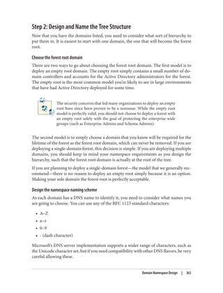 Step 2: Design and Name the Tree Structure
Now that you have the domains listed, you need to consider what sort of hierarchy to
put them in. It is easiest to start with one domain, the one that will become the forest
root.
Choose the forest root domain
There are two ways to go about choosing the forest root domain. The first model is to
deploy an empty root domain. The empty root simply contains a small number of do‐
main controllers and accounts for the Active Directory administrators for the forest.
The empty root is the most common model you’re likely to see in large environments
that have had Active Directory deployed for some time.
The security concerns that led many organizations to deploy an empty
root have since been proven to be a nonissue. While the empty root
model is perfectly valid, you should not choose to deploy a forest with
an empty root solely with the goal of protecting the enterprise-wide
groups (such as Enterprise Admins and Schema Admins).
The second model is to simply choose a domain that you know will be required for the
lifetime of the forest as the forest root domain, which can never be removed. If you are
deploying a single-domain forest, this decision is simple. If you are deploying multiple
domains, you should keep in mind your namespace requirements as you design the
hierarchy, such that the forest root domain is actually at the root of the tree.
If you are planning to deploy a single-domain forest—the model that we generally rec‐
ommend—there is no reason to deploy an empty root simply because it is an option.
Making your sole domain the forest root is perfectly acceptable.
Design the namespace naming scheme
As each domain has a DNS name to identify it, you need to consider what names you
are going to choose. You can use any of the RFC 1123 standard characters:
• A–Z
• a–z
• 0–9
• - (dash character)
Microsoft’s DNS server implementation supports a wider range of characters, such as
the Unicode character set, but if you need compatibility with other DNS flavors, be very
careful allowing these.
Domain Namespace Design | 363
 