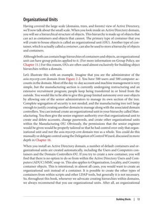 Organizational Units
Having covered the large-scale (domains, trees, and forests) view of Active Directory,
we’ll now talk about the small scale. When you look inside an Active Directory domain,
you will see a hierarchical structure of objects. This hierarchy is made up of objects that
can act as containers and objects that cannot. The primary type of container that you
will create to house objects is called an organizational unit (OU). Another type of con‐
tainer, which is actually called a container, can also be used to store a hierarchy of objects
and containers.
Althoughbothcancontainhugehierarchiesofcontainersandobjects,anorganizational
unit can have group policies applied to it. (For more information on Group Policy, see
Chapter 11.) For this reason, OUs are often used almost exclusively for building object
hierarchies within a domain.
Let’s illustrate this with an example. Imagine that you are the administrator of the
asia.mycorp.com domain from Figure 2-2. You have 500 users and 500 computer ac‐
counts in the domain. Most of the day-to-day account and machine management is very
simple, but the manufacturing section is currently undergoing restructuring and an
extensive recruitment program; people keep being transferred in or hired from the
outside. You would like to be able to give this group limited autonomy over user objects
by allowing one of the senior administrators to manage its own section of the tree.
Complete segregation of security is not needed, and the manufacturing tree isn’t large
enough to justify creating another domain to manage along with the associated domain
controllers. You can instead create an organizational unit in your hierarchy called Man‐
ufacturing. You then give the senior engineer authority over that organizational unit to
create and delete accounts, change passwords, and create other organizational units
within the Manufacturing OU. Obviously, the permissions that the senior engineer
would be given would be properly tailored so that he had control over only that organ‐
izational unit and not the asia.mycorp.com domain tree as a whole. You could do this
manually or delegate control using the Delegation of Control Wizard, discussed in more
depth in Chapter 16.
When you install an Active Directory domain, a number of default containers and or‐
ganizational units are created automatically, including the Users and Computers con‐
tainers and the Domain Controllers OU. If you try to create a new container, you will
find that there is no option to do so from within the Active Directory Users and Com‐
puters (ADUC) MMC snap-in. This also applies to Organization, Locality, and Country
container objects. This is intentional; in almost all cases, you would want to create an
organizational unit instead of a container. It is possible to create the other types of
containers from within scripts and other LDAP tools, but generally it is not necessary.
So, throughout this book, whenever we advocate creating hierarchies within domains,
we always recommend that you use organizational units. After all, an organizational
Building Blocks | 13
 
