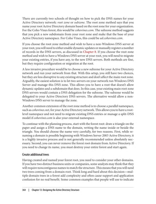 There are currently two schools of thought on how to pick the DNS names for your
Active Directory network: root zone or subzone. The root zone method says that you
name your root Active Directory domain based on the root zone for your organization.
For the Coho Vines forest, this would be cohovines.com. The subzone method suggests
that you pick a new subdomain from your root zone and make that the base of your
Active Directory namespace. For Coho Vines, this could be ad.cohovines.com.
If you choose the root zone method and wish to have a non-Windows DNS server at
yourroot,youwillneedtoeitherenabledynamicupdatesormanuallyregisteranumber
of records in the DNS servers, as discussed in Chapter 8. If you choose the root zone
method and wish to have a Windows DNS server at your root, you will need to migrate
your existing entries, if you have any, to the new DNS servers. Both methods are fine,
but they require configuration or migration at the root.
A less invasive procedure would be to choose a new subzone for your Active Directory
network and run your network from that. With this setup, you still have two choices,
but they are less disruptive to any existing structure and don’t affect the main root zone.
Arguably, the easiest solution is to let two servers on your network run Windows DNS
Server and manage this DNS zone. This allows you to have a root that doesn’t allow
dynamic updates and a subdomain that does. In this case, your existing main root zone
DNS servers would contain a DNS delegation for the subzone. The subzone would be
delegated to your Active Directory DNS servers. The alternative would allow a non-
Windows DNS server to manage the zone.
Another common extension of the root zone method is to choose a parallel namespace,
suchascohovines.net,foryourActiveDirectorynetwork.Thisallowsyoutohavearoot-
level namespace and not need to migrate existing DNS entries or manage a split-DNS
model if cohovines.com is also your external namespace.
To continue with the planning process, start with the forest root: draw a triangle on the
paper and assign a DNS name to the domain, writing the name inside or beside the
triangle. You should choose the name very carefully, for two reasons. First, while re‐
naming a domain is possible beginning with Windows Server 2003 Active Directory, it
is a highly invasive process and is not generally recommended unless absolutely nec‐
essary. Second, you can never remove the forest root domain from Active Directory. If
you need to change its name, you must destroy your entire forest and start again.
Create additional trees
Having created and named your forest root, you need to consider your other domains.
If you have two distinct business units or companies, some analysts may think that they
will require noncontiguous names to match the structure. This means that you will need
two trees coming from a domain root. Think long and hard about this decision—mul‐
tiple domain trees in a forest add complexity and often cause support and application
confusion for no real benefit. Some common examples that people will use to indicate
364 | Chapter 13: Designing the Active Directory Structure
 