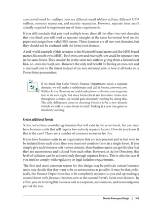 a perceived need for multiple trees are different email address suffixes, different UPN
suffixes, resource separation, and security separation. However, separate trees aren’t
actually required to implement any of these requirements.
If you still conclude that you need multiple trees, draw all the other tree root domains
that you think you will need as separate triangles at the same horizontal level on the
paper and assign them valid DNS names. These domains are all tree root domains, but
they should not be confused with the forest root domain.
A real-world example of this scenario is the Microsoft brand name and the MSN brand
name (Microsoft owns MSN). Both msn.com and microsoft.com could be separate trees
in the same forest. They couldn’t be in the same tree without giving them a hierarchical
link, i.e., msn.microsoft.com. However, the only real benefit for having an msn.com and
a microsoft.com in the forest instead of an msn.microsoft.com is how it all looks on a
PowerPoint presentation.
If we think that Coho Vines’s Finance Department needs a separate
domain, we will make a subdomain and call it finance.cohovines.com.
WithinActiveDirectorywecouldmakefinance.cohovines.comaseparate
tree in its own right, but since hierarchical and transitive trusts exist
throughout a forest, we would gain absolutely nothing by doing this.
The only differences come in choosing Finance to be a new domain
(which we did) or a new forest in itself. Making it a new tree gains us
absolutely nothing.
Create additional forests
So far, we’ve been considering domains that will exist in the same forest, but you may
have business units that will require two entirely separate forests. How do you know if
that is the case? There are a number of common scenarios for this.
If you have business units in an organization that are independent and in fact wish to
be isolated from each other, then you must not combine them in a single forest. If you
simply give each business unit its own domain, these business units can get the idea that
they are autonomous and isolated from each other. However, in Active Directory, this
level of isolation can be achieved only through separate forests. This is also the case if
you need to comply with regulatory or legal isolation requirements.
The first and most common reason for this design may be political: certain business
units may decide that they want to be as autonomous as possible. It may be that, polit‐
ically, the Finance Department has to be completely separate, so you end up making a
second forest with finance.cohovines.com as the second forest’s forest root domain. In
effect, you are treating this business unit as a separate, autonomous, and noncontiguous
part of the tree.
Domain Namespace Design | 365
 