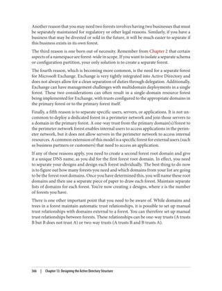 Another reason that you may need two forests involves having two businesses that must
be separately maintained for regulatory or other legal reasons. Similarly, if you have a
business that may be divested or sold in the future, it will be much easier to separate if
this business exists in its own forest.
The third reason is one born out of necessity. Remember from Chapter 2 that certain
aspects of a namespace are forest-wide in scope. If you want to isolate a separate schema
or configuration partition, your only solution is to create a separate forest.
The fourth reason, which is becoming more common, is the need for a separate forest
for Microsoft Exchange. Exchange is very tightly integrated into Active Directory and
does not always allow for a clean separation of duties through delegation. Additionally,
Exchange can have management challenges with multidomain deployments in a single
forest. These two considerations can often result in a single-domain resource forest
being implemented for Exchange, with trusts configured to the appropriate domains in
the primary forest or to the primary forest itself.
Finally, a fifth reason is to separate specific users, servers, or applications. It is not un‐
common to deploy a dedicated forest in a perimeter network and join those servers to
a domain in the primary forest. A one-way trust from the primary domain(s)/forest to
the perimeter network forest enables internal users to access applications in the perim‐
eter network, but it does not allow servers in the perimeter network to access internal
resources. A common extension of this model is a specific forest for external users (such
as business partners or customers) that need to access an application.
If any of these reasons apply, you need to create a second forest root domain and give
it a unique DNS name, as you did for the first forest root domain. In effect, you need
to separate your designs and design each forest individually. The best thing to do now
is to figure out how many forests you need and which domains from your list are going
to be the forest root domains. Once you have determined this, you will name these root
domains and then use a separate piece of paper to draw each forest. Maintain separate
lists of domains for each forest. You’re now creating x designs, where x is the number
of forests you have.
There is one other important point that you need to be aware of. While domains and
trees in a forest maintain automatic trust relationships, it is possible to set up manual
trust relationships with domains external to a forest. You can therefore set up manual
trust relationships between forests. These relationships can be one-way trusts (A trusts
B but B does not trust A) or two-way trusts (A trusts B and B trusts A).
366 | Chapter 13: Designing the Active Directory Structure
 