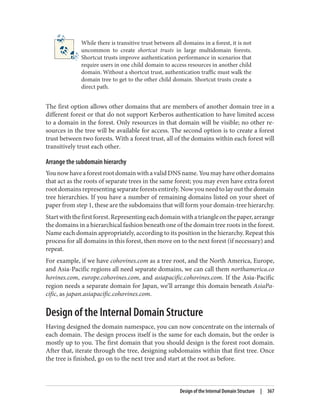 While there is transitive trust between all domains in a forest, it is not
uncommon to create shortcut trusts in large multidomain forests.
Shortcut trusts improve authentication performance in scenarios that
require users in one child domain to access resources in another child
domain. Without a shortcut trust, authentication traffic must walk the
domain tree to get to the other child domain. Shortcut trusts create a
direct path.
The first option allows other domains that are members of another domain tree in a
different forest or that do not support Kerberos authentication to have limited access
to a domain in the forest. Only resources in that domain will be visible; no other re‐
sources in the tree will be available for access. The second option is to create a forest
trust between two forests. With a forest trust, all of the domains within each forest will
transitively trust each other.
Arrange the subdomain hierarchy
YounowhaveaforestrootdomainwithavalidDNSname.Youmayhaveotherdomains
that act as the roots of separate trees in the same forest; you may even have extra forest
root domains representing separate forests entirely. Now you need to lay out the domain
tree hierarchies. If you have a number of remaining domains listed on your sheet of
paper from step 1, these are the subdomains that will form your domain-tree hierarchy.
Startwiththefirstforest.Representingeachdomainwithatriangleonthepaper,arrange
the domains in a hierarchical fashion beneath one of the domain tree roots in the forest.
Name each domain appropriately, according to its position in the hierarchy. Repeat this
process for all domains in this forest, then move on to the next forest (if necessary) and
repeat.
For example, if we have cohovines.com as a tree root, and the North America, Europe,
and Asia-Pacific regions all need separate domains, we can call them northamerica.co
hovines.com, europe.cohovines.com, and asiapacific.cohovines.com. If the Asia-Pacific
region needs a separate domain for Japan, we’ll arrange this domain beneath AsiaPa‐
cific, as japan.asiapacific.cohovines.com.
Design of the Internal Domain Structure
Having designed the domain namespace, you can now concentrate on the internals of
each domain. The design process itself is the same for each domain, but the order is
mostly up to you. The first domain that you should design is the forest root domain.
After that, iterate through the tree, designing subdomains within that first tree. Once
the tree is finished, go on to the next tree and start at the root as before.
Design of the Internal Domain Structure | 367
 