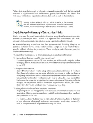 When designing the internals of a domain, you need to consider both the hierarchical
structure of organizational units and the users, groups, workstations, and servers that
will reside within those organizational units. Let’s look at each of those in turn.
Moving forward, when we refer to a hierarchy, a tree, or the directory
tree, we mean the hierarchical organizational unit structure within a
domain.Wearenotreferringtothehierarchyofdomaintreesinaforest.
Step 3: Design the Hierarchy of Organizational Units
Earlier, when we discussed how to design domains, we spoke of how to minimize the
number of domains you have. The idea is to represent your requirements for a hier‐
archical set of administrative permissions using organizational units instead.
OUs are the best way to structure your data because of their flexibility. They can be
renamed and easily moved around within domains and placed at any point in the hi‐
erarchy without affecting their contents. These two facts make them very easy for
administrators to manage.
There are four main reasons to structure your data in an effective hierarchy:
To represent your business model to ease management
Partitioning your data into an OU structure that you will instantly recognize makes
managingitmuchmorecomfortablethanitwouldbewitheveryuserandcomputer
in one OU.
To delegate administration
Active Directory allows you to set up a hierarchical administration. If you have
three branch locations, and the main administrator wants to make one branch
completely autonomous with its own administrator but wants to continue to main‐
tain control over the other two branches, it’s easy to set up. In a way, most of the
limitations that you come up against when structuring Active Directory are limits
that you set for yourself: political necessities, organizational models, and so on.
Active Directory really won’t care how you structure your data.
To apply policies to subsets of your users and computers
As group policies can be applied to each individual OU in the hierarchy, you can
specifythatdifferentcomputersandusersgetdifferentpoliciesdependingonwhere
you place them in the tree.
For example, let’s say that you want to place interactive kiosk machines in the lobby
of your office and allow people to interact with whatever applications you specify,
such as company reports, maps of the building, and so on.
368 | Chapter 13: Designing the Active Directory Structure
 