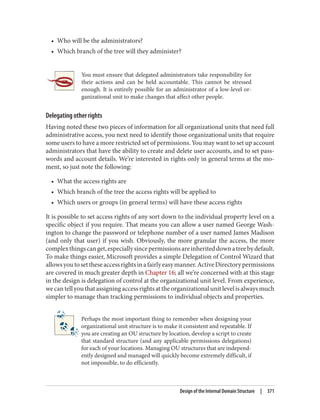 • Who will be the administrators?
• Which branch of the tree will they administer?
You must ensure that delegated administrators take responsibility for
their actions and can be held accountable. This cannot be stressed
enough. It is entirely possible for an administrator of a low-level or‐
ganizational unit to make changes that affect other people.
Delegating other rights
Having noted these two pieces of information for all organizational units that need full
administrative access, you next need to identify those organizational units that require
some users to have a more restricted set of permissions. You may want to set up account
administrators that have the ability to create and delete user accounts, and to set pass‐
words and account details. We’re interested in rights only in general terms at the mo‐
ment, so just note the following:
• What the access rights are
• Which branch of the tree the access rights will be applied to
• Which users or groups (in general terms) will have these access rights
It is possible to set access rights of any sort down to the individual property level on a
specific object if you require. That means you can allow a user named George Wash‐
ington to change the password or telephone number of a user named James Madison
(and only that user) if you wish. Obviously, the more granular the access, the more
complexthingscanget,especiallysincepermissionsareinheriteddownatreebydefault.
To make things easier, Microsoft provides a simple Delegation of Control Wizard that
allowsyoutosettheseaccessrightsinafairlyeasymanner.ActiveDirectorypermissions
are covered in much greater depth in Chapter 16; all we’re concerned with at this stage
in the design is delegation of control at the organizational unit level. From experience,
wecantellyouthatassigningaccessrightsattheorganizationalunitlevelisalwaysmuch
simpler to manage than tracking permissions to individual objects and properties.
Perhaps the most important thing to remember when designing your
organizational unit structure is to make it consistent and repeatable. If
you are creating an OU structure by location, develop a script to create
that standard structure (and any applicable permissions delegations)
for each of your locations. Managing OU structures that are independ‐
ently designed and managed will quickly become extremely difficult, if
not impossible, to do efficiently.
Design of the Internal Domain Structure | 371
 