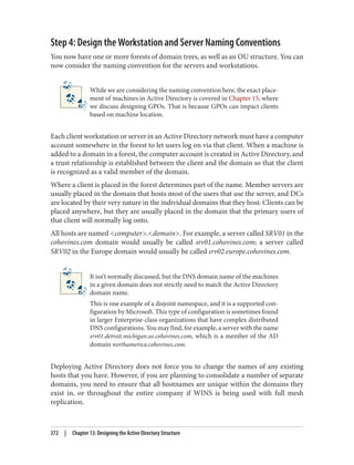 Step 4: Design the Workstation and Server Naming Conventions
You now have one or more forests of domain trees, as well as an OU structure. You can
now consider the naming convention for the servers and workstations.
While we are considering the naming convention here, the exact place‐
ment of machines in Active Directory is covered in Chapter 15, where
we discuss designing GPOs. That is because GPOs can impact clients
based on machine location.
Each client workstation or server in an Active Directory network must have a computer
account somewhere in the forest to let users log on via that client. When a machine is
added to a domain in a forest, the computer account is created in Active Directory, and
a trust relationship is established between the client and the domain so that the client
is recognized as a valid member of the domain.
Where a client is placed in the forest determines part of the name. Member servers are
usually placed in the domain that hosts most of the users that use the server, and DCs
are located by their very nature in the individual domains that they host. Clients can be
placed anywhere, but they are usually placed in the domain that the primary users of
that client will normally log onto.
All hosts are named <computer>.<domain>. For example, a server called SRV01 in the
cohovines.com domain would usually be called srv01.cohovines.com; a server called
SRV02 in the Europe domain would usually be called srv02.europe.cohovines.com.
It isn’t normally discussed, but the DNS domain name of the machines
in a given domain does not strictly need to match the Active Directory
domain name.
This is one example of a disjoint namespace, and it is a supported con‐
figuration by Microsoft. This type of configuration is sometimes found
in larger Enterprise-class organizations that have complex distributed
DNS configurations. You may find, for example, a server with the name
srv01.detroit.michigan.us.cohovines.com, which is a member of the AD
domain northamerica.cohovines.com.
Deploying Active Directory does not force you to change the names of any existing
hosts that you have. However, if you are planning to consolidate a number of separate
domains, you need to ensure that all hostnames are unique within the domains they
exist in, or throughout the entire company if WINS is being used with full mesh
replication.
372 | Chapter 13: Designing the Active Directory Structure
 