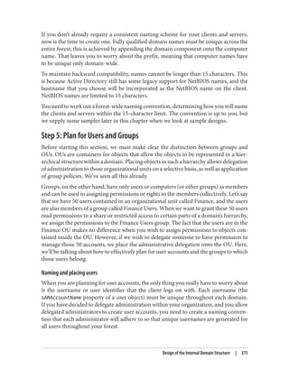 If you don’t already require a consistent naming scheme for your clients and servers,
now is the time to create one. Fully qualified domain names must be unique across the
entire forest; this is achieved by appending the domain component onto the computer
name. That leaves you to worry about the prefix, meaning that computer names have
to be unique only domain-wide.
To maintain backward compatibility, names cannot be longer than 15 characters. This
is because Active Directory still has some legacy support for NetBIOS names, and the
hostname that you choose will be incorporated as the NetBIOS name on the client.
NetBIOS names are limited to 15 characters.
Youneedtoworkoutaforest-widenamingconvention,determininghowyouwillname
the clients and servers within the 15-character limit. The convention is up to you, but
we supply some samples later in this chapter when we look at sample designs.
Step 5: Plan for Users and Groups
Before starting this section, we must make clear the distinction between groups and
OUs. OUs are containers for objects that allow the objects to be represented in a hier‐
archical structure within a domain. Placing objects in such a hierarchy allows delegation
of administration to those organizational units on a selective basis, as well as application
of group policies. We’ve seen all this already.
Groups, on the other hand, have only users or computers (or other groups) as members
and can be used in assigning permissions or rights to the members collectively. Let’s say
that we have 50 users contained in an organizational unit called Finance, and the users
are also members of a group called Finance Users. When we want to grant these 50 users
read permissions to a share or restricted access to certain parts of a domain’s hierarchy,
we assign the permissions to the Finance Users group. The fact that the users are in the
Finance OU makes no difference when you wish to assign permissions to objects con‐
tained inside the OU. However, if we wish to delegate someone to have permission to
manage those 50 accounts, we place the administrative delegation onto the OU. Here,
we’ll be talking about how to effectively plan for user accounts and the groups to which
those users belong.
Naming and placing users
When you are planning for user accounts, the only thing you really have to worry about
is the username or user identifier that the client logs on with. Each username (the
sAMAccountName property of a user object) must be unique throughout each domain.
If you have decided to delegate administration within your organization, and you allow
delegated administrators to create user accounts, you need to create a naming conven‐
tion that each administrator will adhere to so that unique usernames are generated for
all users throughout your forest.
Design of the Internal Domain Structure | 373
 